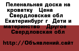 Пеленальная доска на кроватку › Цена ­ 500 - Свердловская обл., Екатеринбург г. Дети и материнство » Другое   . Свердловская обл.